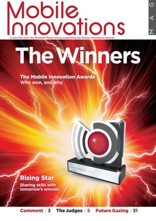 TheWinners
The Mobile Innovation Awards
Who won, and why
Rising Star
Sharing skills with
tomorrow’s winners
A new title from the McIntosh Media Group supporting the Mobile Innovations Awards
MAG
The Mobile Innovation Awards
Who won, and why
TheWinners
Comment / 3 TheJudges / 5 Future Gazing /31
Rising Star
Sharing skills with
tomorrow’s winners
 