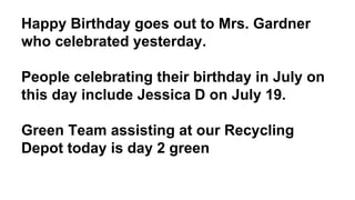 Happy Birthday goes out to Mrs. Gardner
who celebrated yesterday.
People celebrating their birthday in July on
this day include Jessica D on July 19.
Green Team assisting at our Recycling
Depot today is day 2 green
 