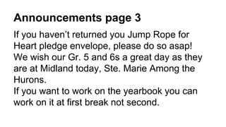 Announcements page 3
If you haven’t returned you Jump Rope for
Heart pledge envelope, please do so asap!
We wish our Gr. 5 and 6s a great day as they
are at Midland today, Ste. Marie Among the
Hurons.
If you want to work on the yearbook you can
work on it at first break not second.
 