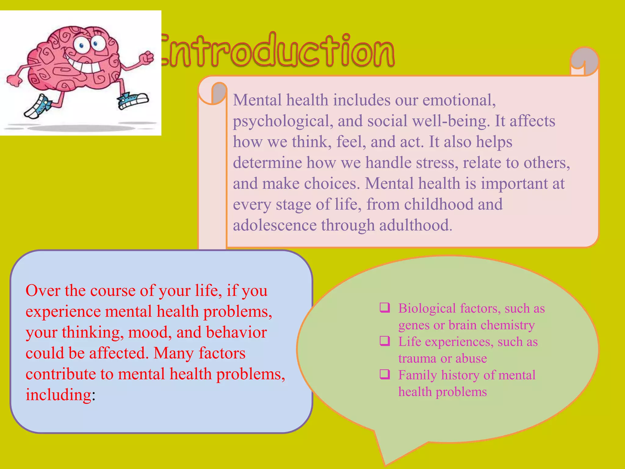 Mental health includes our emotional,
psychological, and social well-being. It affects
how we think, feel, and act. It also helps
determine how we handle stress, relate to others,
and make choices. Mental health is important at
every stage of life, from childhood and
adolescence through adulthood.
Over the course of your life, if you
experience mental health problems,
your thinking, mood, and behavior
could be affected. Many factors
contribute to mental health problems,
including:
 Biological factors, such as
genes or brain chemistry
 Life experiences, such as
trauma or abuse
 Family history of mental
health problems
 