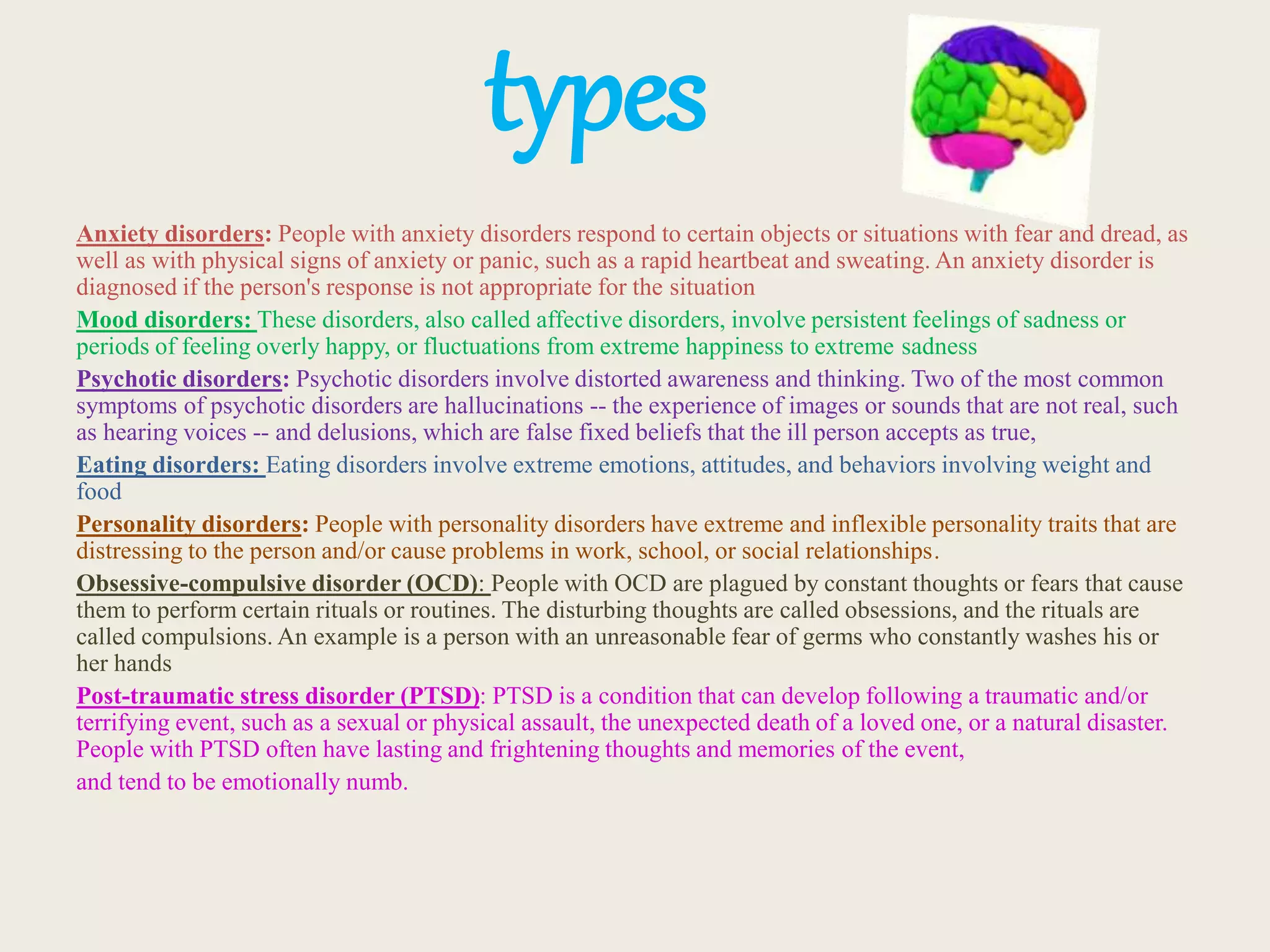 types
Anxiety disorders: People with anxiety disorders respond to certain objects or situations with fear and dread, as
well as with physical signs of anxiety or panic, such as a rapid heartbeat and sweating. An anxiety disorder is
diagnosed if the person's response is not appropriate for the situation
Mood disorders: These disorders, also called affective disorders, involve persistent feelings of sadness or
periods of feeling overly happy, or fluctuations from extreme happiness to extreme sadness
Psychotic disorders: Psychotic disorders involve distorted awareness and thinking. Two of the most common
symptoms of psychotic disorders are hallucinations -- the experience of images or sounds that are not real, such
as hearing voices -- and delusions, which are false fixed beliefs that the ill person accepts as true,
Eating disorders: Eating disorders involve extreme emotions, attitudes, and behaviors involving weight and
food
Personality disorders: People with personality disorders have extreme and inflexible personality traits that are
distressing to the person and/or cause problems in work, school, or social relationships.
Obsessive-compulsive disorder (OCD): People with OCD are plagued by constant thoughts or fears that cause
them to perform certain rituals or routines. The disturbing thoughts are called obsessions, and the rituals are
called compulsions. An example is a person with an unreasonable fear of germs who constantly washes his or
her hands
Post-traumatic stress disorder (PTSD): PTSD is a condition that can develop following a traumatic and/or
terrifying event, such as a sexual or physical assault, the unexpected death of a loved one, or a natural disaster.
People with PTSD often have lasting and frightening thoughts and memories of the event,
and tend to be emotionally numb.
 