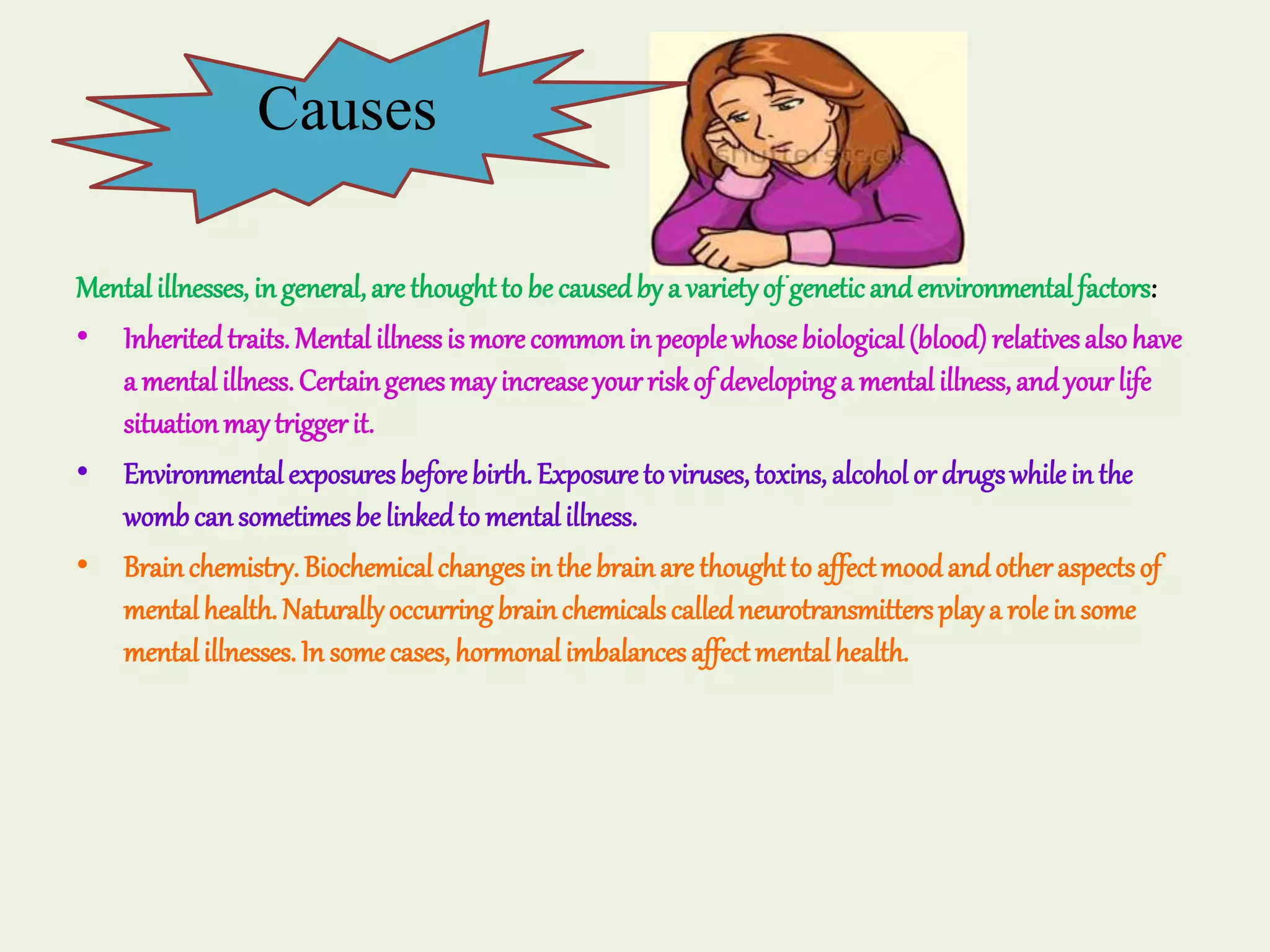 Mentalillnesses, ingeneral,arethoughtto be causedby a varietyof geneticandenvironmentalfactors:
• Inheritedtraits.Mentalillnessismorecommonin peoplewhosebiological(blood)relativesalsohave
a mentalillness.Certaingenesmayincreaseyourriskof developinga mentalillness,andyourlife
situationmaytriggerit.
• Environmentalexposuresbeforebirth.Exposureto viruses,toxins, alcoholor drugswhileinthe
wombcansometimesbe linkedto mentalillness.
• Brainchemistry.Biochemicalchangesinthebrainare thoughtto affectmoodandotheraspectsof
mentalhealth.Naturallyoccurringbrainchemicalscalledneurotransmittersplaya roleinsome
mentalillnesses.In somecases, hormonalimbalancesaffectmentalhealth.
Causes
 