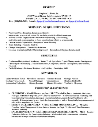 RESUME’ 
Stephen L. Pope, Sr. 
4933 Walnut Grove Rd.; Memphis, TN 38117 
Tel: (901)761-1370- O; Tel: (901)490-4809 – Cell 
Fax: (901)761-7622; E-mail: slpope@worlddiscoveries.com or slpope@bellsouth.net 
SUMMARY OF QUALIFICATIONS 
· Plant Start-Ups - Proactive, dynamic and decisive 
leader with a proven track record for obtaining results in difficult situations 
· Process & Profit Improvements - Skilled in coordinating, synchronizing, 
motivating and communicating to focus organizational efforts to achieve goals. 
· Labor Contract Negotiations - Budget & Capital Planning 
· Team Building - Financial Analysis 
· Change Management - Community Relations 
· Seasoned International Sales/ Marketing Expert – International Business Development 
STRENGTHS 
· Professional International Marketing / Sales / Trade Specialist – Project Management – Development 
– Investigative Resourcing (Telecommunications, Computers, Internet Development, International, 
Finance) 
· Public Relations – Customer Relations – Advertising - Negotiating Skills 
KEY SKILLS 
Leader/Decision Maker Operations Executive Visionary Leader Strategic Planner 
Startups/Turnarounds Project Manager Communicator Relationship Builder 
Information Technology Listener/Learner Planner/Organizer Top Secret Clearance 
PROFESSIONAL EXPERIENCE 
· PRESIDENT – World Discoveries, Inc. / SLP Worldwide, Inc. - Launched, Marketed, 
Managed and led new Import/Export Company as President – Results: introduced Marketing and 
Manufacturing Consultation, developed International clients, reached over $1million in sales 
annually. Extensive travel in over thirty foreign countries as well as domestically for procurement of 
sales orders, suppliers, etc. Owner. 
· SENIOR SALES REPRESENTATIVE -SMART SOLUTIONS, INC. – Memphis –– 
Frontline Labor Management System Sales of Kronos, Inc. Sept. ’99 - Covered West Tennessee, 
Arkansas territory. 
· SALES REPRESENTATIVE/MARKETING/PUBLIC RELATIONS – MC2 – Premier 
Estimating Software for Construction Industry - Marketed & Sold – construction estimating 
software for a major software development company. 
 