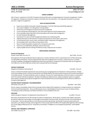 RICK A. STEVENS Business Management
11705 W. Small OaksLane (832) 797-3292
Willis,TX77378 rick.pevfd@gmail.com
CAREER SUMMARY
Over 15 years’ experience in the HSE / EmergencyServicesfield, witha strongbackground in business management, incident
management, emergencyanddisaster response, andsafetyand riskassessment. I amespeciallyinterestedinsecuring a
position in logistics management.
SKILLS & QUALIFICATIONS
 Experience as Medic, Paramedic, Disaster Responder, Fire Chief, HSE Assessment & Management
 Volunteer Firefighter / First Responder / Combat Medic
 Ambulance andemergencyresponse personnel management
 Liaison withgovernmental agencies, law enforcement agencies and fire departments
 Close working relationships withcommunityleaders and county-wide management
 Disaster Response Management
 Exemplarytime, task andstaffmanagement abilitiesand coordinating skills
 Highlyethical withcareful attention to detail andexecutionof action plans under duress
 Familiaritywith local, county, state, andfederal health / safetylaws andregulations
 Outstanding written and verbal communications skills
 Natural leadershipabilities coupled witha strongteam-work ethic
 Proficient use of MS Office, Windows, Internet andemail
 Highlycapable decisionmakingandeffective acting in highpressure situations
PROFESSIONAL EXPERIENCE
Director Of Operations
Greater Texas EMS, Houston, TX April 2016 - Present
Management ofEmergencyMedical Services agencyfor a private ambulance service. Superviseda teamof 40 professionals,
includingEMS professionals. Superior Organizational skills and managinghumanresources, qualityassurance, customer
relations, employee scheduling and dispatchingandvehicle maintenance. Companycalls increasedunder mymanagement
from 200 calls a monthto 400 calls andwe have increasedstaff by32 employees.
DISTRICT SUPERVISOR
Allegiance Ambulance, Coldspring, TX Feb 2012 – Present
Serves as District Paramedic Supervisor for SanJacintoCounty, managingthree (3) ambulances indailyoperations. Position
requiresproviding narcotic securityand distribution per DEA guidelines. Oversees qualityassurance and accurate reporting for
all medical records. Provides disciplinaryaction as required. Ensures the smoothoperation of the 911 system inconjunction
with fire andlaw enforcement agencies. Reviews anda ddresses safetyconcerns;reports workplace injuries as required.
Participatesindisaster planningandmanagement in partnershipwith the CountyEmergencyService District andOffice of
EmergencyManagement.
ELECTRO-POLISH TECHNICIAN / HSE MANAGEMENT
Ultra Clean, Houston, TX Aug 2014 – April 2016
Cleans, repairs, and polishes metal at the microscopic level to obtainFDA compliance inmixing containers for medication ,
chemicalandfood preparation. Set up confinedspace rescue, lockout/tagout of workareasincases of safetyviolation,
multiple gas puritymonitoring, andmedical treatment / rescue standbyfor jobsites.
FIRE CHIEF
Punkin-Evergreen Volunteer Fire Department, New Waverly, TX July2012 - Present
Maintains all operations for this38-member volunteer fire department. Writes grants, maintains and updates operations
guidelines, helps planandmanages annualbudget andmaintains financialrecords, personnelrecords, andannual physical
assessments. Ensures safe operations onthe fire groundandduring training. Commands fire ground assessments and
operations, pre-disaster training, andmanagement indirect contact with the Office of EmergencyManagement, ESD and Deep
East Texas RegionalAdvisoryCouncil. Responds as Paramedic / Firefighter to anyemergencydispatched withinWalker
County.
CRITICAL CARE PARAMEDIC SUPERVISOR
K & G EMS, Houston, TX Oct 2009 – April 2012
 