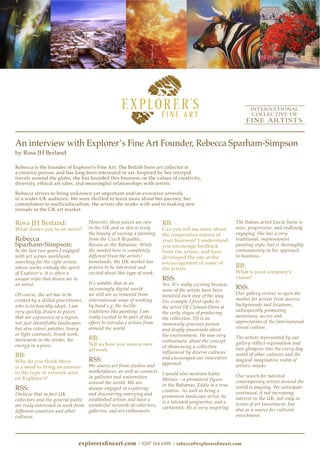 explorersfineart.com | 0207 164 6498 | rebecca@explorersfineart.com
An interview with Explorer’s Fine Art Founder, Rebecca Sparham-Simpson
by Rosa JH Berland
Rebecca is the founder of Explorer’s Fine Art. The British born art collector is
a creative person, and has long been interested in art. Inspired by her intrepid
travels around the globe, she has founded this business on the values of creativity,
diversity, ethical art sales, and meaningful relationships with artists.
Rebecca strives to bring unknown yet important and/or evocative artwork
to a wider UK audience. We were thrilled to learn more about her journey, her
commitment to multiculturalism, the artists she works with and to making new
inroads in the UK art market.
Rosa JH Berland:
What draws you to an artist?
Rebecca
Sparham-Simpson:
In the last two years I engaged
with art scenes worldwide
searching for the right artists
whose works embody the spirit
of Explorer’s. It is often a
unique style that draws me to
an artist.
Of course, the art has to be
created by a skilled practitioner,
who is technically adept. I am
very quickly drawn to pieces
that are expressive of a region,
not just identifiable landscapes
but also colour palettes, heavy
or light contrasts, brush work,
movement in the stroke, the
energy in a piece.
RB:
Why do you think there
is a need to bring awareness
to the type of artwork seen
on Explorer’s?
RSS:
I believe that in fact UK
collectors and the general public
are truly interested in work from
different countries and other
cultures.
However, these pieces are rare
in the UK and so this is truly
the beauty of owning a painting
from the Czech Republic,
Russia or the Bahamas. While
the market here is completely
different from the artists’
homelands, the UK market has
proven to be interested and
excited about this type of work.
It’s notable that in an
increasingly digital world
we still are so removed from
international ways of working
by hand e.g. the tactile
traditions like painting. I am
really excited to be part of this
effort to introduce artists from
around the world.
RB:
Tell us how you source new
artwork.
RSS:
We source art from studios and
marketplaces, as well as contacts
in galleries and universities
around the world. We are
always engaged in exploring
and discovering emerging and
established artists and have a
wonderful network of collectors,
galleries, and art enthusiasts.
RB:
Can you tell me more about
the cooperative nature of
your business? I understand
you encourage feedback
from the artists, and have
developed the site at the
encouragement of some of
the artists.
RSS:
Yes. It’s really exciting because
some of the artists have been
involved each step of the way.
For example I first spoke to
the artist DJ Cleland-Hura at
the early stages of producing
the collection. DJ is an
immensely gracious person
and deeply passionate about
the environment. He was very
enthusiastic about the concept
of showcasing a collection
influenced by diverse cultures
and encouraged our innovative
approach.
I would also mention Eddie
Minnis – a prominent figure
in the Bahamas, Eddie is a true
creative. As well as being a
prominent landscape artist, he
is a talented songwriter, and a
cartoonist. He is very inspiring.
The Italian artist Lucia Sarto is
wise, progressive, and endlessly
engaging. She has a very
traditional, impressionist
painting style, but is thoroughly
contemporary in her approach
to business.
RB:
What is your company’s
vision?
RSS:
Our gallery strives to open the
market for artists from diverse
backgrounds and locations,
subsequently promoting
awareness, access and
appreciation of the international
visual culture.
The artists represented by our
gallery reflect regionalism and
rare glimpses into the every day
world of other cultures and the
magical imaginative realm of
artistic minds.
Our search for talented
contemporary artists around the
world is ongoing. We anticipate
continued, if not increasing
interest in the UK, not only in
terms of art investment, but
also as a source for cultural
enrichment.
 
