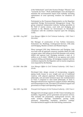 Page 4 of 8
of the Netherlands” and Cutter Suction Dredges “Phoenix” and
“Leonardo da Vinci”. Work methodologies were developed to
minimise the environmental impact from turbidity including
optimisation of coral spawning windows for shutdown of
plant.
Participated as the Proponent Representative on the Regulator
appointed Dredge Environmental Management Group. This
group comprised independent industry leading specialists in
the field of marine science, coral reefs and dredging and
reported to the Minister for Environment on Woodside’s
compliance with the conditions imposed upon the dredging
works.
Apr 2006 – Aug 2007 Area Manager Offplot & Civil Technical Authority – LNG Train 5
(Karratha)
Site Manager of construction of Gas Turbine Generators,
Instrument Air, Buildings, Underground Services, LNG Jetty
and Dredging, Module corridors and Module Import.
Direct managed LNG Jetty Substructure and Dredging. Jetty
was built with all approach causeway modules fitted out with
cryogenic pipes. Jetty piling involved full diameter rock sockets
drilled into igneous rock. Dredging included a total of ~3
million cu m of which ~100,000 cu m was igneous rock which
required drilling and blasting. All dredging complied with the
conditions imposed by the Regulator and no marine megafauna
were impacted by the blasting.
Oct 2004 – Mar 2006 Area Manager Offplot & Civil Technical Authority– LNG Train 5
(Perth)
Developed Jetty design concept of incorporating cryogenic
piping inside trusses to save weight and cost of traditional
roadway with adjacent pipetrack. Developed transportation
philosophy and provided technical input into modularisation
of Train 5 compared to stick build philosophy of Train 4.
Managed infrastructure required to support module offloading
and transportation to site. Provided Civil technical support and
governance to Project and Operating Centres.
Mar 1999 – Sep 2004 Principal Civil Engineer & Civil Technical Authority – LNG Train 4
Managed all civil design aspects of LNG Train 4 including new
trunkline, slugcatcher, power generation and process services.
This included site preparation, underground services, oily
water systems, drainage, foundations, paving, roads,
structures, fireproofing, insulation, protective coatings.
Provided technical support to the field during construction.
 