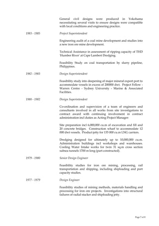 Page 7 of 8
General civil designs were produced in Yokohama
necessitating several visits to ensure designs were compatible
with local conditions and engineering practice.
1983 - 1985 Project Superintendent
Engineering audit of a coal mine development and studies into
a new iron ore mine development.
Technical Assistance in assessment of ripping capacity of THD
'Humber River' at Cape Lambert Dredging.
Feasibility Study on coal transportation by slurry pipeline,
Philippines.
1982 - 1983 Design Superintendent
Feasibility study into deepening of major mineral export port to
accommodate vessels in excess of 200000 dwt. Project Fellow -
Warren Centre - Sydney University - Marine & Associated
Facilities.
1980 - 1982 Design Superintendent
Co-ordination and supervision of a team of engineers and
consultants involved in all works from site investigations to
contract award with continuing involvement in contract
administration incl duties as Acting Project Manager:
Site preparation incl 6,000,000 cu.m of excavation and fill and
20 concrete bridges. Construction wharf to accommodate 12
000 dwt vessels. Product jetty for 135 000 cu.m LNG carriers.
Dredging designed for ultimately up to 10,000,000 cu.m.
Administration buildings incl workshops and warehouses.
Cooling Water Intake works for twin 31 sq.m cross section
subsea tunnels 1700 m long (part constructed).
1979 - 1980 Senior Design Engineer
Feasibility studies for iron ore mining, processing, rail
transportation and shipping, including shiploading and port
capacity studies.
1977 - 1979 Design Engineer
Feasibility studies of mining methods, materials handling and
processing for iron ore projects. Investigations into structural
failures of radial stacker and shiploading jetty.
 
