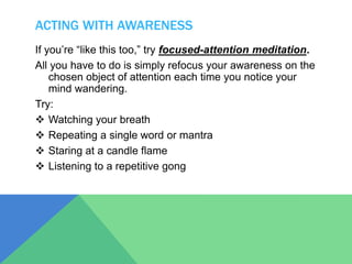 ACTING WITH AWARENESS
If you’re “like this too,” try focused-attention meditation.
All you have to do is simply refocus your awareness on the
chosen object of attention each time you notice your
mind wandering.
Try:
 Watching your breath
 Repeating a single word or mantra
 Staring at a candle flame
 Listening to a repetitive gong
 
