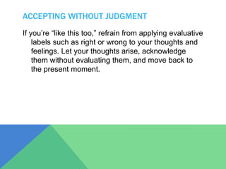 ACCEPTING WITHOUT JUDGMENT
If you’re “like this too,” refrain from applying evaluative
labels such as right or wrong to your thoughts and
feelings. Let your thoughts arise, acknowledge
them without evaluating them, and move back to
the present moment.
 