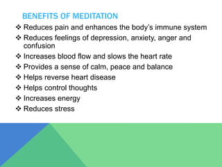 BENEFITS OF MEDITATION
 Reduces pain and enhances the body’s immune system
 Reduces feelings of depression, anxiety, anger and
confusion
 Increases blood flow and slows the heart rate
 Provides a sense of calm, peace and balance
 Helps reverse heart disease
 Helps control thoughts
 Increases energy
 Reduces stress
 