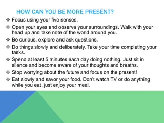 HOW CAN YOU BE MORE PRESENT?
 Focus using your five senses.
 Open your eyes and observe your surroundings. Walk with your
head up and take note of the world around you.
 Be curious, explore and ask questions.
 Do things slowly and deliberately. Take your time completing your
tasks.
 Spend at least 5 minutes each day doing nothing. Just sit in
silence and become aware of your thoughts and breaths.
 Stop worrying about the future and focus on the present!
 Eat slowly and savor your food. Don’t watch TV or do anything
while you eat, just enjoy your meal.
 