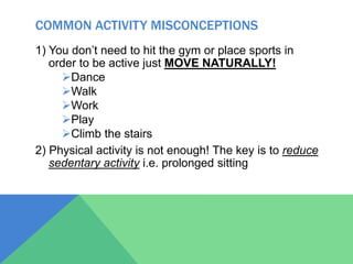 COMMON ACTIVITY MISCONCEPTIONS
1) You don’t need to hit the gym or place sports in
order to be active just MOVE NATURALLY!
Dance
Walk
Work
Play
Climb the stairs
2) Physical activity is not enough! The key is to reduce
sedentary activity i.e. prolonged sitting
 