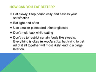 HOW CAN YOU EAT BETTER?
 Eat slowly. Stop periodically and assess your
satisfaction
 Eat light and often
 Use smaller plates and thinner glasses
 Don’t multi-task while eating
 Don’t try to restrict certain foods like sweets.
Everything is okay in moderation but trying to get
rid of it all together will most likely lead to a binge
later on.
 