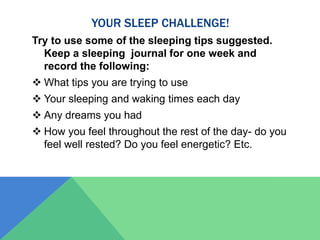 YOUR SLEEP CHALLENGE!
Try to use some of the sleeping tips suggested.
Keep a sleeping journal for one week and
record the following:
 What tips you are trying to use
 Your sleeping and waking times each day
 Any dreams you had
 How you feel throughout the rest of the day- do you
feel well rested? Do you feel energetic? Etc.
 