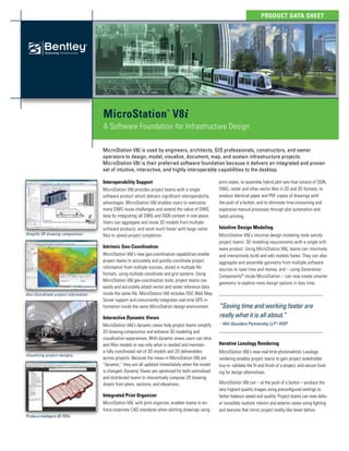 Product Data Sheet
MicroStation
®
V8i
A Software Foundation for Infrastructure Design
Interoperability Support
MicroStation V8i provides project teams with a single
software product which delivers significant interoperability
advantages. MicroStation V8i enables users to overcome
many DWG reuse challenges and extend the value of DWG
data by integrating all DWG and DGN content in one place.
Users can aggregate and reuse 3D models from multiple
software products, and work much faster with large raster
files to speed project completion.
Intrinsic Geo-Coordination
MicroStation V8i‘s new geo-coordination capabilities enable
project teams to accurately and quickly coordinate project
information from multiple sources, stored in multiple file
formats, using multiple coordinate and grid systems. Using
MicroStation V8i geo-coordination tools, project teams can
easily and accurately attach vector and raster reference data
inside the same file. MicroStation V8i includes OGC Web Map
Server support and concurrently integrates real-time GPS in-
formation inside the same MicroStation design environment.
Interactive Dynamic Views
MicroStation V8i‘s dynamic views help project teams simplify
2D drawing composition and enhance 3D modeling and
visualization experiences. With dynamic views users can slice
and filter models to see only what is needed and maintain
a fully coordinated set of 3D models and 2D deliverables
across projects. Because the views in MicroStation V8i are
“dynamic,” they are all updated immediately when the model
is changed. Dynamic Views are optimized for both centralized
and distributed teams to interactively compose 2D drawing
sheets from plans, sections, and elevations.
Integrated Print Organizer
MicroStation V8i, with print organizer, enables teams to en-
force corporate CAD standards when plotting drawings using
print styles, to assemble hybrid plot sets that consist of DGN,
DWG, raster and other vector files in 2D and 3D formats, to
produce identical paper and PDF copies of drawings with
the push of a button, and to eliminate time-consuming and
expensive manual processes through plot automation and
batch printing.
Intuitive Design Modeling
MicroStation V8i‘s intuitive design modeling tools satisfy
project teams’ 3D modeling requirements with a single soft-
ware product. Using MicroStation V8i, teams can intuitively
and interactively build and edit models faster. They can also
aggregate and assemble geometry from multiple software
sources to save time and money, and – using Generative-
Components®
inside MicroStation – can now create smarter
geometry to explore more design options in less time.
Iterative Luxology Rendering
MicroStation V8i‘s near-real-time photorealistic Luxology
rendering enables project teams to gain project stakeholder
buy-in, validate the fit and finish of a project, and secure fund-
ing for design alternatives.
MicroStation V8i can – at the push of a button – produce the
very highest quality images using preconfigured settings to
better balance speed and quality. Project teams can now deliv-
er incredibly realistic interior and exterior views using lighting
and textures that mirror project reality like never before.
MicroStation V8i is used by engineers, architects, GIS professionals, constructors, and owner
operators to design, model, visualize, document, map, and sustain infrastructure projects.
MicroStation V8i is their preferred software foundation because it delivers an integrated and proven
set of intuitive, interactive, and highly interoperable capabilities to the desktop.
“Saving time and working faster are
really what it is all about.”
– Wm Saunders Partnership LLP | WSP
Visualizing project designs
Simplify 2D drawing composition
Geo-Coordinate project information
Produce intelligent 3D PDFs
 