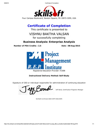 8/9/2015 Certificate of Completion
https://rbs.skillport.com/skillportfe/credentialCertDisplay.action?credid=2&courseid=ib_buap_a06_it_enus&completiondate=08­Aug­2015 1/1
Four Campus Boulevard, Newton Square, PA 19073­3299, USA
Certificate of Completion
This certificate is presented to
VISHNU BAKTHA VALSAN
for successfully completing
Business Analysis: Enterprise Analysis
Number of PDU Credits : 2.5 Date : 08­Aug­2015
 
Registered Education Provider #1008
Instructional Delivery Method: Self­Study
Signature of CEO or individual responsible for administration of continuing education
Jeff Bond, Certification Programs Manager
SkillSoft Certificate 0065­03FP­5556­EOF0
 