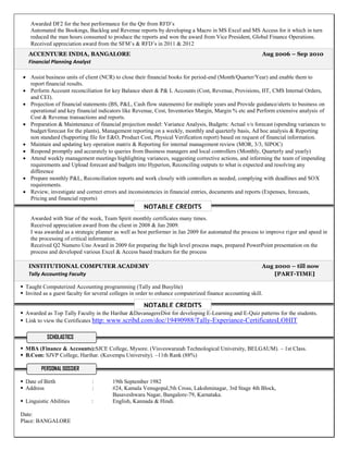 ACCENTURE INDIA, BANGALORE Aug 2006 – Sep 2010
Financial Planning Analyst
INSTITUTIONAL COMPUTER ACADEMY Aug 2000 – till now
Tally Accounting Faculty [PART-TIME]
Awarded DF2 for the best performance for the Qtr from RFD’s
Automated the Bookings, Backlog and Revenue reports by developing a Macro in MS Excel and MS Access for it which in turn
reduced the man hours consumed to produce the reports and won the award from Vice President, Global Finance Operations.
Received appreciation award from the SFM’s & RFD’s in 2011 & 2012
 Assist business units of client (NCR) to close their financial books for period-end (Month/Quarter/Year) and enable them to
report financial results.
 Perform Account reconciliation for key Balance sheet & P& L Accounts (Cost, Revenue, Provisions, IIT, CMS Internal Orders,
and CEI).
 Projection of financial statements (BS, P&L, Cash flow statements) for multiple years and Provide guidance/alerts to business on
operational and key financial indicators like Revenue, Cost, Inventories Margin, Margin % etc and Perform extensive analysis of
Cost & Revenue transactions and reports.
 Preparation & Maintenance of financial projection model: Variance Analysis, Budgets: Actual v/s forecast (spending variances to
budget/forecast for the plants), Management reporting on a weekly, monthly and quarterly basis, Ad hoc analysis & Reporting
non standard (Supporting file for E&O, Product Cost, Physical Verification report) based on request of financial information.
 Maintain and updating key operation matrix & Reporting for internal management review (MOR, 3/3, SIPOC)
 Respond promptly and accurately to queries from Business managers and local controllers (Monthly, Quarterly and yearly)
 Attend weekly management meetings highlighting variances, suggesting corrective actions, and informing the team of impending
requirements and Upload forecast and budgets into Hyperion, Reconciling outputs to what is expected and resolving any
difference
 Prepare monthly P&L, Reconciliation reports and work closely with controllers as needed, complying with deadlines and SOX
requirements.
 Review, investigate and correct errors and inconsistencies in financial entries, documents and reports (Expenses, forecasts,
Pricing and financial reports)
Awarded with Star of the week, Team Spirit monthly certificates many times.
Received appreciation award from the client in 2008 & Jan 2009.
I was awarded as a strategic planner as well as best performer in Jan 2009 for automated the process to improve rigor and speed in
the processing of critical information.
Received Q2 Numero Uno Award in 2009 for preparing the high level process maps, prepared PowerPoint presentation on the
process and developed various Excel & Access based trackers for the process
 Taught Computerized Accounting programming (Tally and Busylite)
 Invited as a guest faculty for several colleges in order to enhance computerized finance accounting skill.
 Awarded as Top Tally Faculty in the Harihar &DavanagereDist for developing E-Learning and E-Quiz patterns for the students.
 Link to view the Certificates http: www.scribd.com/doc/19490988/Tally-Experiance-CertificatesLOHIT
 MBA (Finance & Accounts):SJCE College, Mysore. (Visveswaraiah Technological University, BELGAUM). – 1st Class.
 B.Com: SJVP College, Harihar. (Kuvempu University). –11th Rank (88%)
 Date of Birth : 19th September 1982
 Address : #24, Kamala Venugopal,5th Cross, Lakshminagar, 3rd Stage 4th Block,
Basaveshwara Nagar, Bangalore-79, Karnataka.
 Linguistic Abilities : English, Kannada & Hindi.
Date:
Place: BANGALORE
SCHOLASTICS
PERSONAL DOSSIER
NOTABLE CREDITS
NOTABLE CREDITS
 