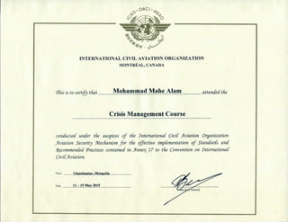INTERNATIONAL C I V I L AVIATION ORGANIZATION
MONTREAL, CANADA
This is to certify tHat Mohammad Mahe Alam attencfecCthe
Crisis Management Course
conductecf under the auspices of the InternationaC CiviC jAviation Organization
Jlviation Security Mechanism for the effective impCementation of Standards and
^commended (practices contained in J^nne^ 17 to the Convention on InternationaC
CiviCJiviation.
place
Date
IJIaanhaatar, Mongolia
11-15 May 2015
 