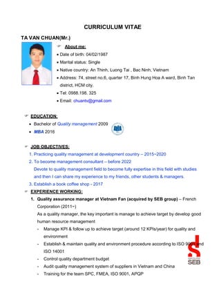 CURRICULUM VITAE
TA VAN CHUAN(Mr.)
 About me:
 Date of birth: 04/02/1987
 Marital status: Single
 Native country: An Thinh, Luong Tai , Bac Ninh, Vietnam
 Address: 74, street no.6, quarter 17, Binh Hung Hoa A ward, Binh Tan
district, HCM city.
 Tel: 0988.198. 325
 Email: chuantv@gmail.com
 EDUCATION:
 Bachelor of Quality management 2009
 MBA 2016
 JOB OBJECTIVES:
1. Practicing quality management at development country – 2015~2020
2. To become management consultant – before 2022
Devote to quality management field to become fully expertise in this field with studies
and then I can share my experience to my friends, other students & managers.
3. Establish a book coffee shop - 2017
 EXPERIENCE WORKING:
1. Quality assurance manager at Vietnam Fan (acquired by SEB group) – French
Corporation (2011~)
As a quality manager, the key important is manage to achieve target by develop good
human resource management
- Manage KPI & follow up to achieve target (around 12 KPIs/year) for quality and
environment
- Establish & maintain quality and environment procedure according to ISO 9001 and
ISO 14001
- Control quality department budget
- Audit quality management system of suppliers in Vietnam and China
- Training for the team SPC, FMEA, ISO 9001, APQP
 