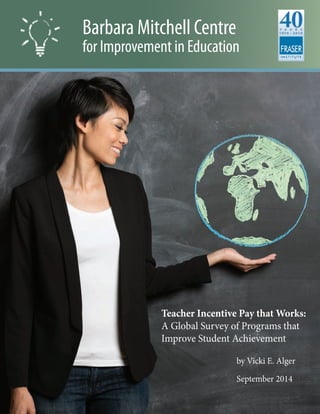 Barbara Mitchell Centre
for Improvement in Education
Teacher Incentive Pay that Works:
A Global Survey of Programs that
Improve Student Achievement
				by Vicki E. Alger
				
				September 2014
 