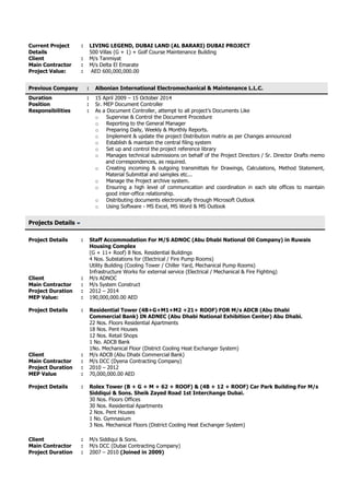 Current Project
Details
: LIVING LEGEND, DUBAI LAND (AL BARARI) DUBAI PROJECT
500 Villas (G + 1) + Golf Course Maintenance Building
Client : M/s Tanmiyat
Main Contractor : M/s Delta El Emarate
Project Value: : AED 600,000,000.00
Previous Company : Albonian International Electromechanical & Maintenance L.L.C.
Duration : 15 April 2009 – 15 October 2014
Position : Sr. MEP Document Controller
Responsibilities : As a Document Controller, attempt to all project’s Documents Like
o Supervise & Control the Document Procedure
o Reporting to the General Manager
o Preparing Daily, Weekly & Monthly Reports.
o Implement & update the project Distribution matrix as per Changes announced
o Establish & maintain the central filing system
o Set up and control the project reference library
o Manages technical submissions on behalf of the Project Directors / Sr. Director Drafts memo
and correspondences, as required.
o Creating incoming & outgoing transmittals for Drawings, Calculations, Method Statement,
Material Submittal and samples etc...
o Manage the Project archive system.
o Ensuring a high level of communication and coordination in each site offices to maintain
good inter-office relationship.
o Distributing documents electronically through Microsoft Outlook
o Using Software - MS Excel, MS Word & MS Outlook
Projects Details
Project Details : Staff Accommodation For M/S ADNOC (Abu Dhabi National Oil Company) in Ruwais
Housing Complex
(G + 11+ Roof) 8 Nos. Residential Buildings
4 Nos. Substations for (Electrical / Fire Pump Rooms)
Utility Building (Cooling Tower / Chiller Yard, Mechanical Pump Rooms)
Infrastructure Works for external service (Electrical / Mechanical & Fire Fighting)
Client : M/s ADNOC
Main Contractor : M/s System Construct
Project Duration : 2012 – 2014
MEP Value: : 190,000,000.00 AED
Project Details : Residential Tower (4B+G+M1+M2 +21+ ROOF) FOR M/s ADCB (Abu Dhabi
Commercial Bank) IN ADNEC (Abu Dhabi National Exhibition Center) Abu Dhabi.
22 Nos. Floors Residential Apartments
18 Nos. Pent Houses
12 Nos. Retail Shops
1 No. ADCB Bank
1No. Mechanical Floor (District Cooling Heat Exchanger System)
Client : M/s ADCB (Abu Dhabi Commercial Bank)
Main Contractor : M/s DCC (Dyena Contracting Company)
Project Duration : 2010 – 2012
MEP Value : 70,000,000.00 AED
Project Details : Rolex Tower (B + G + M + 62 + ROOF) & (4B + 12 + ROOF) Car Park Building For M/s
Siddiqui & Sons. Sheik Zayed Road 1st Interchange Dubai.
30 Nos. Floors Offices
30 Nos. Residential Apartments
2 Nos. Pent Houses
1 No. Gymnasium
3 Nos. Mechanical Floors (District Cooling Heat Exchanger System)
Client : M/s Siddiqui & Sons.
Main Contractor : M/s DCC (Dubai Contracting Company)
Project Duration : 2007 – 2010 (Joined in 2009)
 