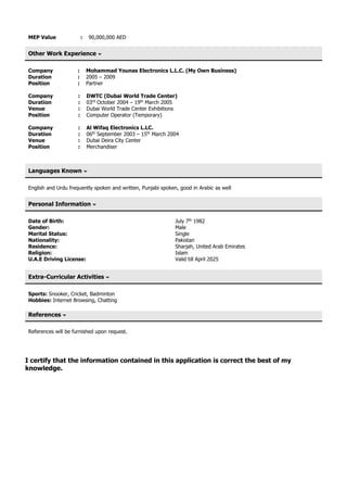 MEP Value : 90,000,000 AED
Other Work Experience
Company : Mohammad Younas Electronics L.L.C. (My Own Business)
Duration : 2005 – 2009
Position : Partner
Company : DWTC (Dubai World Trade Center)
Duration : 03rd
October 2004 – 19th
March 2005
Venue : Dubai World Trade Center Exhibitions
Position : Computer Operator (Temporary)
Company : Al Wifaq Electronics L.LC.
Duration : 06th
September 2003 – 15th
March 2004
Venue : Dubai Deira City Center
Position : Merchandiser
Languages Known
English and Urdu frequently spoken and written, Punjabi spoken, good in Arabic as well
Personal Information
Date of Birth: July 7th
1982
Gender: Male
Marital Status: Single
Nationality: Pakistan
Residence: Sharjah, United Arab Emirates
Religion: Islam
U.A.E Driving License: Valid till April 2025
Extra-Curricular Activities
Sports: Snooker, Cricket, Badminton
Hobbies: Internet Browsing, Chatting
References
References will be furnished upon request.
I certify that the information contained in this application is correct the best of my
knowledge.
 