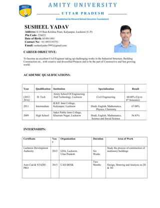 U T T A R P R A D E S H
A M I T Y U N I V E R S I T Y
SUSHEEL YADAV
Address: E/19 Ram Krishna Pram, Kalyanpur, Lucknow (U.P)
Pin Code- 226022
Date of Birth: 05/09/1993
Contact No: +91-9935193751
Email: susheelyadav5993@gmail.com
CAREER OBJECTIVE:
To become an excellent Civil Engineer taking up challenging works in the Industrial Structure, Building
Construction etc., with creative and diversified Projects and to be the part of Constructive and fast growing
world.
ACADEMIC QUALIFICATIONS:
INTERNSHIPS:
Certificate Yea
r
Organization Duration Area of Work
Lucknow Development
Authority 2015 LDA, Lucknow,
Uttar Pradesh
Six
Weeks
Study the process of construction of
multistory buildings
Auto Cad & STADD
PRO
2015 CAD DESK
Two
Months Design, Drawing and Analysis in 2D
& 3D
Year Qualification Institution Specialization Result
(2012-
2016)
B. Tech
Amity School Of Engineering
And Technology, Lucknow Civil Engineering 60.00% (Up to
8th
Semester)
2011 Intermediate
R.B.P. Inter College,
Kalyanpur, Lucknow Hindi, English, Mathematics,
Physics, Chemistry
67.00%
2009 High School
Saket Public Inter College,
Khurram Nagar, Lucknow Hindi, English, Mathematics,
Science and Social Science
56.83%
(Established by Ritnand Balved Education Foundation)
 