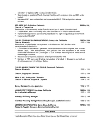 subsidiary of Optibase LTD headquartered in Israel.
* Coordinated co-location of North American facilities with zero down time and 30% under
budget.
* Member of NPI team, established and implemented ECO, CCB and product release
process.
RED JADE INC., Palo Alto, California 2000 to 2001
Director of Operations
Responsible for implementing entire Operations process in a start up environment.
* Leader of NPI team coordinating third party manufacture of product internationally.
* Implemented Operations policies and procedures in a high-energy start up environment.
* Implemented PC/MRP
PHILIPS CONSUMER COMMUNICATIONS, Sunnyvale, California 1997 to 2000
Director, Materials 1999 to 2000
Responsible for global asset management, forecast process, NPI process, order
management and distribution.
* Coordinated move of entire Operations function from Atlanta to Sunnyvale. This included
Repair Depot, Order management, RMA process and the movement of all service
inventories from Miami and Guadalajara to local facilities. Resulting in $1+ million annual
cost savings to division.
* Responsible for logistics processes and implementation for NPI.
* Member of NPI team coordinating manufacture of product in Singapore and delivery
direct to customers in the United States.
PHILIPS MOBILE COMPUTING GROUP, Campbell, California
Director, Materials 1998 to 1999
Director, Supply and Demand 1997 to 1998
RADIUS INC., Sunnyvale, California 1992 to 1997
Director of Service, Support & Logistics 1994 to 1997
Senior Manager, Service Logistics 1992 to 1994
UNISYS/CONVERGENT, San Jose, California 1985 to 1992
Service Logistics Manager 1988 to 1992
Inventory Planning Manager 1987 to 1988
Inventory Planning Manager Accounting Manager, Customer Service 1985 to 1987
MEMOREX CORPORATION, Santa Clara, California 1976 to 1985
Accounts Payable Manager, Communications Division
EDUCATION
Health Education Major, San Jose State University and San Diego State University
 