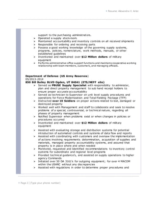  Resume: Alexandra V. Arter
 Page 2 | [Type your phone number]
support to the purchasing administrators.
 Operated a supply stock room.
 Maintained accountability and inventory controls on all received shipments
 Responsible for ordering and receiving parts
 Possess a good working knowledge of the governing supply systems,
programs, policies, nomenclature, work methods, manuals, or other
established guidelines
 Inventoried and maintained over $12 Million dollars of military
equipment
 Performs administrative office support functions and maintains cooperative working
relationship with team members, customers, and managing officials.
Department of Defense (US Army Reserves)
05/2013-2014
850 Bill Bailey BLVD Ogden, UT 84041 (ETS/NEFF site)
 Served as PBUSE Supply Specialist with responsibility to administer,
plan and direct property management to sub hand receipt holders to
ensure proper accurate accountability
 Served as technician to Supervisor on unit level supply procedures and
operations for Force Modernization and Total Fielding Package (TFP)
 Instructed over 10 Soldiers on proper actions related to lost, damaged or
destroyed property
 Worked well with Management and staff to collaborate and seek to resolve
problems of a special, controversial, or technical nature, regarding all
phases of property management
 Notified Supervisor when problems exist or when changes in policies or
procedures occurred
 Inventoried and maintained over $12 Million dollars of military
equipment
 Assisted with evaluating storage and distribution systems for potential
introduction of automated controls and systems of data flow and reports
 Assisted with coordinating with customers and oversaw the implementation
of actions involving requirements determination, acquisition of supplies and
materials, managed property accountability systems, and assured that
property is in place where and when needed
 Monitored, requested and Identified recommendations to inventory control
systems for subordinate and regional level programs
 Provided technical guidance’s, and assisted on supply operations to higher
agency Commands
 Initiated over 50 DA 3161’s for outgoing equipment; for over 4 MACOM
within the USARC without any discrepancies
 Assisted with regulations in order to determine proper procedures and
 