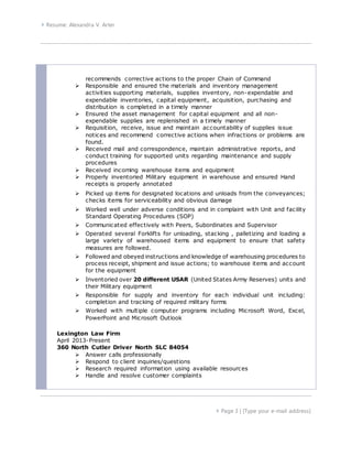  Resume: Alexandra V. Arter
 Page 3 | [Type your e-mail address]
recommends corrective actions to the proper Chain of Command
 Responsible and ensured the materials and inventory management
activities supporting materials, supplies inventory, non-expendable and
expendable inventories, capital equipment, acquisition, purchasing and
distribution is completed in a timely manner
 Ensured the asset management for capital equipment and all non-
expendable supplies are replenished in a timely manner
 Requisition, receive, issue and maintain accountability of supplies issue
notices and recommend corrective actions when infractions or problems are
found.
 Received mail and correspondence, maintain administrative reports, and
conduct training for supported units regarding maintenance and supply
procedures
 Received incoming warehouse items and equipment
 Properly inventoried Military equipment in warehouse and ensured Hand
receipts is properly annotated
 Picked up items for designated locations and unloads from the conveyances;
checks items for serviceability and obvious damage
 Worked well under adverse conditions and in complaint with Unit and facility
Standard Operating Procedures (SOP)
 Communicated effectively with Peers, Subordinates and Supervisor
 Operated several Forklifts for unloading, stacking , palletizing and loading a
large variety of warehoused items and equipment to ensure that safety
measures are followed.
 Followed and obeyed instructions and knowledge of warehousing procedures to
process receipt, shipment and issue actions; to warehouse items and account
for the equipment
 Inventoried over 20 different USAR (United States Army Reserves) units and
their Military equipment
 Responsible for supply and inventory for each individual unit including:
completion and tracking of required military forms
 Worked with multiple computer programs including Microsoft Word, Excel,
PowerPoint and Microsoft Outlook
Lexington Law Firm
April 2013-Present
360 North Cutler Driver North SLC 84054
 Answer calls professionally
 Respond to client inquiries/questions
 Research required information using available resources
 Handle and resolve customer complaints
 