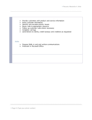  Resume: Alexandra V. Arter
 Page 4 | [Type your phone number]
 Provide customers with product and service information
 Enter customer information
 Identify and escalate priority issues
 Route calls to appropriate resource
 Follow up customer calls where necessary
 Complete call logs
 send letters to clients, credit bureaus and creditors as requested
Skills
 Possess Skills in oral and written communications
 Proficient in Microsoft Office
 