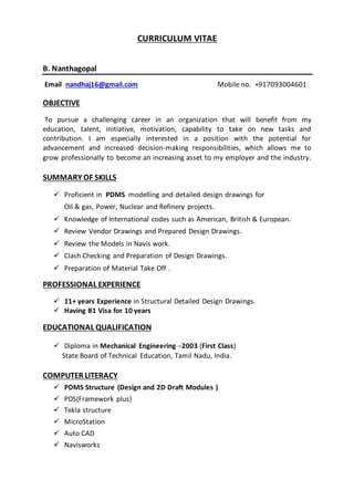 CURRICULUM VITAE
B. Nanthagopal
Email nandhaj16@gmail.com Mobile no. +917093004601
OBJECTIVE
To pursue a challenging career in an organization that will benefit from my
education, talent, initiative, motivation, capability to take on new tasks and
contribution. I am especially interested in a position with the potential for
advancement and increased decision-making responsibilities, which allows me to
grow professionally to become an increasing asset to my employer and the industry.
SUMMARY OF SKILLS
 Proficient in PDMS modelling and detailed design drawings for
Oil & gas, Power, Nuclear and Refinery projects.
 Knowledge of International codes such as American, British & European.
 Review Vendor Drawings and Prepared Design Drawings.
 Review the Models in Navis work.
 Clash Checking and Preparation of Design Drawings.
 Preparation of Material Take Off .
PROFESSIONAL EXPERIENCE
 11+ years Experience in Structural Detailed Design Drawings.
 Having B1 Visa for 10 years
EDUCATIONAL QUALIFICATION
 Diploma in Mechanical Engineering –2003 (First Class)
State Board of Technical Education, Tamil Nadu, India.
COMPUTER LITERACY
 PDMS Structure (Design and 2D Draft Modules )
 PDS(Framework plus)
 Tekla structure
 MicroStation
 Auto CAD
 Navisworks
 