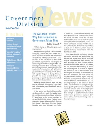 Spring12 Vol.15 No.1
In This Issue
Chair Elect’s
Comments.................. 2
Employee Surveys:
Getting Results Through
Effective Process.......... 5
Taking the “Long View”
Is Critical to Success in
Government................ 7
The Lost Legacy of Quality
in Government............. 8
Directory of
Government Division
Leadership Team........10
The Wal-Mart Lesson:
Why Transformation in
Government Takes Time
By John Baranzelli, PE
“Why is change so difficult in government
organizations?”
I have heard this question a thousand times
during my career in the public sector and it
never ceases to amaze me. My response is
always to say, “Have you ever taken a ­civics
course?” By the very nature of their DNA,
government organizations are designed to
resist change. Consider the design of the U.S.
­federal government—three separate but equal
branches of government. Although ingeniously
constructed to limit power, the structure of
government makes leadership difficult. It natu-
rally impedes the pace of change. There are
probably few places on earth that are less
promising for quality transformation efforts
than government organizations.
Cheer up though—there is hope. It is pos-
sible to transform your agency. It just takes
time. Consider for just a moment the story of
Sam Walton.
A few weeks ago, I visited Bentonville,
AR. Bentonville is a small city nestled in the
Ozark Mountains of northwest Arkansas.
It’s also home to the largest company in
the world—Wal-Mart Stores. Located in the
downtown square of Bentonville is the orig-
inal Walton’s 5&10 store that Sam Walton
founded more than 50 years ago. Today
it serves as a visitor center that shares the
Wal-Mart story with visitors from around
the world. And what a story it is. In 1951,
northwest Arkansas was far from the center
of wealth in the United States. Rural and
nearly completely isolated from the rest of
the United States, Bentonville was without
a doubt one of the most unlikely places on
earth to launch a transformation effort. Yet
Sam Walton did it.
From these humble beginnings, Walton
created a business that would one day
become the largest in the world. Along the
way he transformed the retail industry for-
ever. His five and dime thrived because
Walton understood the needs of his custom-
ers. His mission was to find ways to reduce
the prices of goods at his store to improve
the standard of life for his customers. With
this elegant philosophy, Walton eventually
built the framework for what would one
day become the world’s largest company.
Walton’s journey from that small five and
dime to America’s wealthiest man is a fas-
cinating example of the American dream
and a powerful lesson in change manage-
ment. Quality professionals would be well
served to emulate some of the simple prin-
ciples Walton used to build Wal-Mart in
their attempts to lead transformation efforts
in their own government agencies. Let’s
spend a few moments reviewing some of
those principles.
cont. on p. 3
 