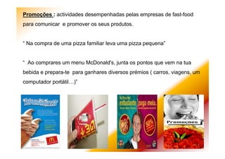 Promoções : actividades desempenhadas pelas empresas de fast-food
para comunicar e promover os seus produtos.
“ Na compra de uma pizza familiar leva uma pizza pequena”
“ Ao comprares um menu McDonald's, junta os pontos que vem na tua
bebida e prepara-te para ganhares diversos prémios ( carros, viagens, um
computador portátil…)”
 