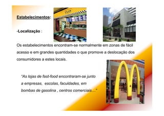 Estabelecimentos:
-Localização :
Os estabelecimentos encontram-se normalmente em zonas de fácil
acesso e em grandes quantidades o que promove a deslocação dos
consumidores a estes locais.
“As lojas de fast-food encontraram-se junto
a empresas, escolas, faculdades, em
bombas de gasolina , centros comerciais…”
 
