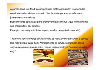Algumas lojas fast-food optam por usar métodos também relacionados
com identidades visuais mas não directamente para a camada mais
jovem de consumidores.
Buscam cores apelativas para promover novos menus , que normalmente
são procurados por adultos.
Exemplo: menus que incluem sopas, sandes de queijo-fresco ,etc).
“ Tanto os consumidores adultos como os mais jovens procuram a comida
fast-food porque sabe bem. Normalmente os adultos optam por novos
sabores e os mais jovens pelos menus mais apelativos ( com brinquedos,
etc).”
 