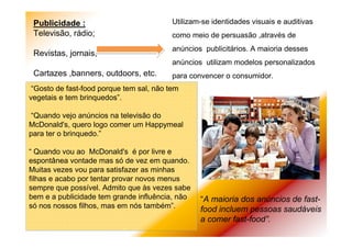 Publicidade :
Televisão, rádio;
Revistas, jornais;
Cartazes ,banners, outdoors, etc.
Utilizam-se identidades visuais e auditivas
como meio de persuasão ,através de
anúncios publicitários. A maioria desses
anúncios utilizam modelos personalizados
para convencer o consumidor.
“A maioria dos anúncios de fast-
food incluem pessoas saudáveis
a comer fast-food”.
“Gosto de fast-food porque tem sal, não tem
vegetais e tem brinquedos”.
“Quando vejo anúncios na televisão do
McDonald's, quero logo comer um Happymeal
para ter o brinquedo.”
“ Quando vou ao McDonald's é por livre e
espontânea vontade mas só de vez em quando.
Muitas vezes vou para satisfazer as minhas
filhas e acabo por tentar provar novos menus
sempre que possível. Admito que às vezes sabe
bem e a publicidade tem grande influência, não
só nos nossos filhos, mas em nós também”.
 