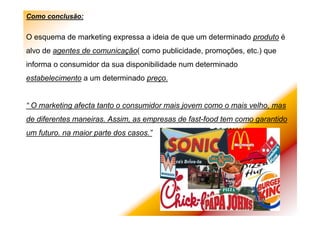 Como conclusão:
O esquema de marketing expressa a ideia de que um determinado produto é
alvo de agentes de comunicação( como publicidade, promoções, etc.) que
informa o consumidor da sua disponibilidade num determinado
estabelecimento a um determinado preço.
“ O marketing afecta tanto o consumidor mais jovem como o mais velho, mas
de diferentes maneiras. Assim, as empresas de fast-food tem como garantido
um futuro. na maior parte dos casos.”
 