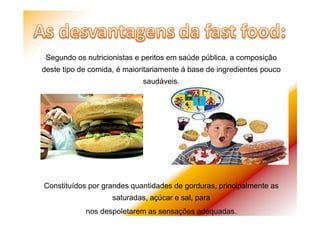 Segundo os nutricionistas e peritos em saúde pública, a composição
deste tipo de comida, é maioritariamente á base de ingredientes pouco
saudáveis.
Constituídos por grandes quantidades de gorduras, principalmente as
saturadas, açúcar e sal, para
nos despoletarem as sensações adequadas.
 