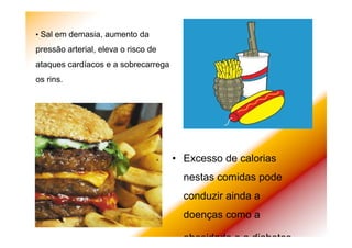 • Excesso de calorias
nestas comidas pode
conduzir ainda a
doenças como a
obesidade e a diabetes.
• Sal em demasia, aumento da
pressão arterial, eleva o risco de
ataques cardíacos e a sobrecarrega
os rins.
 