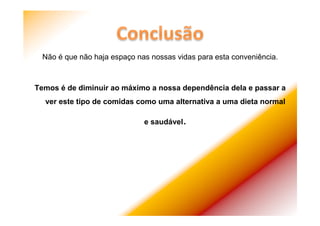 Não é que não haja espaço nas nossas vidas para esta conveniência.
Temos é de diminuir ao máximo a nossa dependência dela e passar a
ver este tipo de comidas como uma alternativa a uma dieta normal
e saudável.
 