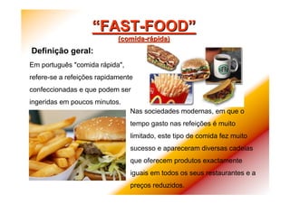 ““FASTFAST--FOODFOOD””
((comidacomida--rráápidapida))
DefiniDefiniçção geral:ão geral:
Nas sociedades modernas, em que o
tempo gasto nas refeições é muito
limitado, este tipo de comida fez muito
sucesso e apareceram diversas cadeias
que oferecem produtos exactamente
iguais em todos os seus restaurantes e a
preços reduzidos.
Em português "comida rápida",
refere-se a refeições rapidamente
confeccionadas e que podem ser
ingeridas em poucos minutos.
 