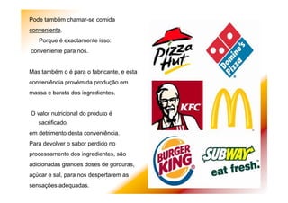 Pode também chamar-se comida
conveniente.
Porque é exactamente isso:
conveniente para nós.
Mas também o é para o fabricante, e esta
conveniência provém da produção em
massa e barata dos ingredientes.
O valor nutricional do produto é
sacrificado
em detrimento desta conveniência.
Para devolver o sabor perdido no
processamento dos ingredientes, são
adicionadas grandes doses de gorduras,
açúcar e sal, para nos despertarem as
sensações adequadas.
 