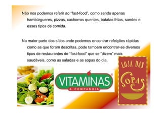 Não nos podemos referir ao “fast-food”, como sendo apenas
hambúrgueres, pizzas, cachorros quentes, batatas fritas, sandes e
esses tipos de comida.
Na maior parte dos sítios onde podemos encontrar refeições rápidas
como as que foram descritas, pode também encontrar-se diversos
tipos de restaurantes de “fast-food” que se “dizem” mais
saudáveis, como as saladas e as sopas do dia.
 