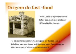 - o povo americano estava mais ocupado a ir de casa para o
trabalho e para todo tipo de actividades de lazer. Assim tornou-se
difícil ter tempo para fazer cozinhados caseiros.
- White Castle foi a primeira cadeia
de fast food, tendo sido criado em
1921 em Wichita, Kansas.
 