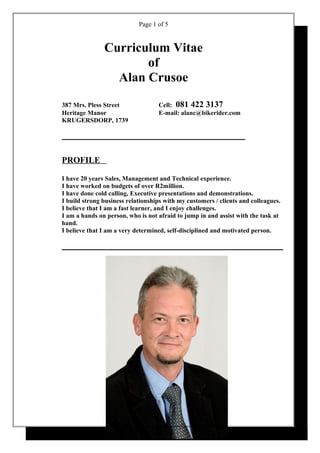 Page 1 of 5
Curriculum Vitae
of
Alan Crusoe
387 Mrs. Pless Street Cell: 081 422 3137
Heritage Manor E-mail: alanc@bikerider.com
KRUGERSDORP, 1739
PROFILE
I have 20 years Sales, Management and Technical experience.
I have worked on budgets of over R2million.
I have done cold calling, Executive presentations and demonstrations.
I build strong business relationships with my customers / clients and colleagues.
I believe that I am a fast learner, and I enjoy challenges.
I am a hands on person, who is not afraid to jump in and assist with the task at
hand.
I believe that I am a very determined, self-disciplined and motivated person.
 
