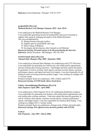 Page 3 of 5
Reference: Gavin Hammond - Principal - 078 231 0197
productONE (Pty) Ltd
Mathcad Business Unit Manager (January 2010 - June 2014)
I was employed as the Mathcad Business Unit Manager.
I was responsible generating income for productONE and assist in meeting its
supplier sales quota by managing all aspects of the Mathcad business.
This was accomplished by:
25. Manage business through resellers.
26. Support sales by productONE sales reps
27. Direct selling of Mathcad
28. Investigate and develop any other channels to sell Mathcad
Reason for leaving: Personal reasons to be discussed during the interview.
Reference: Denise Sewchurn - HR Manager - 082 302 1995
SANYO South Africa (Pty) Ltd
National Sales Manager (May 2008 - September 2009)
I was employed as National Sales Manager Air conditioning and CCTV Divisions.
I was responsible for generating new business by cold calling and by appointment,
and also looking after existing customers. I had budget and sales reports that had to
be generated, as well as warranty claim reports, customer account reports, customer
performance reports, and import and stock level reports. I was also responsible for all
technical issues revolving around my product ranges. I was working on a budget of R
1.5 mil per month.
Products included: Room air conditioners, VRV, Chillers and CCTV.
Reason for leaving: SANYO South Africa closed down.
Unitary Airconditioning Distributors (Pty) Ltd
Sales Engineer (April 2006 - April 2008)
I was employed as a Sales Engineer for an Air conditioning distribution company.
I was responsible for generating new business cold calling and by appointment, and
also looking after existing customers. I had sales reports that must be generated, as
well as warranty claim reports, customer account reports, customer performance
reports, and budget reports. I was also responsible for technical fault finding. I was
working on a budget of R 1.5 mil per month.
Products included: Room air conditioners, Package units, Chillers and multi-splits.
Reason for leaving: Was offered a more lucrative position with SANYO.
CruCor
Sole Proprietor (Jan 2003 - March 2006)
 