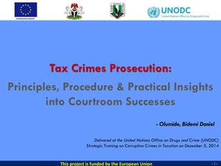 - 1 -- 1 -- 1 -
Tax Crimes Prosecution:
Principles, Procedure & Practical Insights
into Courtroom Successes
- Olumide, Bidemi Daniel
This project is funded by the European Union
Delivered at the United Nations Office on Drugs and Crime (UNODC)
Strategic Training on Corruption Crimes in Taxation on December 3, 2014
 