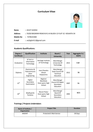 Curriculum Vitae
Name : AVIJIT GHOSH
Address : 59/60 BAGMARI ROAD B.R.S-III BLOCK-13 FLAT-32 KOLKATA-54
Mobile No : 7278525400
E-mail : avijitghsh11@gmail.com
Academic Qualifications:
Degree /
Certificate
Qualification Institute Board /
University
Year Aggregate % /
DGPA
Graduation
B.Tech in
Information
Technology
Heritage Institute
of Technology
West Bengal
University Of
Technology
2015 7.97
Diploma
Electronics &
Telecommunic
ation
Engineering
Jnan Chandra
Ghosh
Polytechnic
West Bengal
State Council Of
Technical
Education
2012 79
12th
Higher
Secondary
Examination
Bagmari
Maniktala
Govt.spons High
School
West Bengal
Council Of Higher
Secondary
Education
2007 51
10th Madhyamik
Pariksha
Murari Pukur
Govt.spons High
School
West Bengal
Board Of
Secondary
Education
2005
62.5
Trainings / Projects Undertaken:
Name of Institute /
Organization
Project Title Duration
ARDENT Protected E-Mail Service 30 Days
 