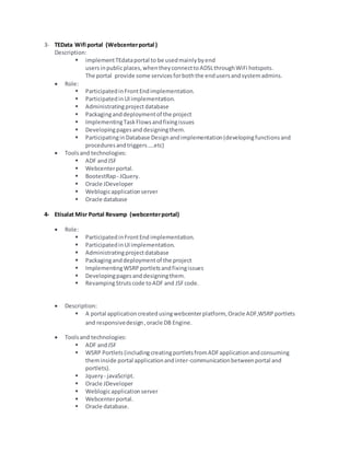 3- TEData Wifi portal (Webcenterportal )
Description:
 implementTEdataportal to be usedmainlybyend
usersinpublicplaces,whentheyconnecttoADSLthroughWiFi hotspots.
The portal provide some servicesforboththe endusersandsystemadmins.
 Role:
 ParticipatedinFrontEndimplementation.
 ParticipatedinUIimplementation.
 Administratingprojectdatabase
 Packaginganddeploymentof the project
 ImplementingTaskFlowsandfixingissues
 Developingpagesanddesigningthem.
 ParticipatinginDatabase Designandimplementation(developingfunctionsand
proceduresandtriggers….etc)
 Toolsand technologies:
 ADF andJSF
 Webcenterportal.
 BootestRap - JQuery.
 Oracle JDeveloper
 Weblogicapplicationserver
 Oracle database
4- Etisalat Misr Portal Revamp (webcenterportal)
 Role:
 ParticipatedinFrontEnd implementation.
 ParticipatedinUIimplementation.
 Administratingprojectdatabase
 Packaginganddeploymentof the project
 ImplementingWSRPportletsandfixingissues
 Developingpagesanddesigningthem.
 RevampingStrutscode toADF and JSFcode.
 Description:
 A portal applicationcreatedusingwebcenterplatform, Oracle ADF,WSRPportlets
and responsivedesign,oracle DB Engine.
 Toolsand technologies:
 ADF andJSF
 WSRP Portlets(includingcreatingportletsfromADFapplicationandconsuming
theminside portal applicationandinter-communicationbetweenportal and
portlets).
 Jquery - javaScript.
 Oracle JDeveloper
 Weblogicapplicationserver
 Webcenterportal.
 Oracle database.
 